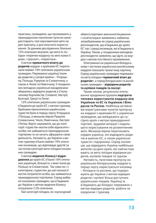 13
практика, громадяни, що проживають у
прикордонних населених пунктах вико-
ристовують такі нерозмитнені авто не
для транзиту, а для власного користу-
вання. За даними дослідження, близько
15% опитаних вказали, що мета їх по-
їздки «перетин кордону на авто кожні 5
днів», «транзит», «пересічка».
З метою приватного візиту до
родичів кордон з країнами ЄС перети-
нали майже 14% опитаних українських
громадян. Переважно українці їхали
до родичів у сусідні країни – Угорщи-
ну, Польщу, Румунію та Словаччину, а
також в Чехію та Німеччину. У поодино-
ких випадках українські мандрівники
збирались відвідати родичів у Сполу-
ченому Королівстві, Словенії, Австрії,
Болгарії, Греції та Литві.
12% опитаних українських громадян
в’їжджали до країн ЄС з метою туризму.
Країнами призначення українських
туристів були в першу чергу Угорщина
і Польща, а меншою мірою Румунія,
Словаччина, Чехія, Німеччина, Австрія
і Литва. Варто зауважити, що до кате-
горії «туристів» могли себе відносити і
особи, які займаються прикордонною
торгівлею та не хочуть афішувати свою
діяльність. Натомість, до України з ме-
тою туризму в’їхало майже 19% опита-
них іноземців, що відповідає другій за
частотою категорії мети поїздки інозем-
них громадян.
З метою ведення бізнесу і відря-
дження до країн ЄС в’їхало 10% опита-
них українців, більшість з яких їхали до
Польщі та Словаччини. Так само як і з
категорією «туристів» до цієї кількості
могли потрапити особи, що займаються
прикордонною торгівлею. Серед вибір-
ки іноземних громадян, що в’їжджали
до України з метою ведення бізнесу
потрапило 7,5% опитаних.
Такі категорії поїздок, як «культурний
обмін/спортивні змагання/лікування»
і «освіта/наука» виявились найменш
затребуваними як серед українських
респондентів, що в’їжджали до країн
ЄС так і серед іноземців, які в’їжджали в
Україну. Також, у поодиноких випадках
респонденти заявляли, що їдуть за кор-
дон з метою постійного проживання.
Опитування на українсько-білорусь-
кому і частково українсько-російському
кордоні показало трохи іншу картину.
Серед українських громадян переважа-
ла мета поїздки «приватний візит до
родичів», а серед білоруських та росій-
ських громадян – відвідини родичів
та купівля товарів та послуг.
Таким чином, результати опиту-
вання продемонстрували портрети
типових користувачів кордону між
Україною та ЄС та Україною і Біло-
руссю та Росією. Найбільш активни-
ми користувачами пунктів пропуску
на кордоні з країнами ЄС є українські
громадяни, що виїжджають до су-
сідніх країн з метою прикордонної
торгівлі, трудової міграції і подаль-
шого користування не розмитненим
авто. Меншою мірою перетинають
кордон українці, які відвідують роди-
чів в країнах ЄС, а також українські
туристи і підприємці. Серед інозем-
ців, що відвідують Україну найбільше
жителів сусідніх країн, які найчастіше
мають за мету поїздки відвідини ро-
дичів, купівлю товарів та туризм.
Натомість, пунктами пропуску на
українсько-білоруському кордоні в
першу чергу користуються іноземці
– білоруси та росіяни, що подоро-
жують до України з метою відвідин
родичів і купівлі більш доступних
українських товарів. Українці ж
в’їжджають до Білорусі переважно з
метою відвідин родичів, роботи за
кордоном і туризму.
 