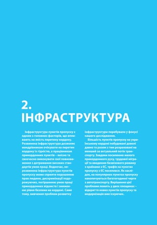 00
2.
ІНФРАСТРУКТУРА
Інфраструктура пунктів пропуску є
одним з головних факторів, що впли-
вають на якість перетину кордону.
Розвинена інфраструктура дозволяє
мандрівникам очікувати на перетин
кордону із гідністю, а працівникам
прикордонних пунктів – якісно та
своєчасно виконувати свої повнова-
ження з дотримання високих стан-
дартів умов праці. Водночас, не-
розвинена інфраструктура пунктів
пропуску може сприяти порушенню
прав людини, дискримінації подо-
рожуючих, погіршенню умов праці
прикордонних відомств і знижен-
ню рівня безпеки на кордоні. Саме
тому, вивчення проблем розвитку
інфраструктури перебувало у фокусі
нашого дослідження.
Більшість пунктів пропуску на укра-
їнському кордоні побудовані доволі
давно та разом з тим розраховані на
менший за актуальний потік тран-
спорту. Завдяки посиленню малого
прикордонного руху, трудової мігра-
ції та введенню безвізового режиму
з країнами з ЄС, трафік на пунктах
пропуску з ЄС посилився. Як наслі-
док, на популярних пунктах пропуску
накопичуються багатогодинні черги
з автотранспорту. Вирішення цієї
проблеми лежить у двох площинах –
відкриття нових пунктів пропуску та
модернізація вже існуючих.
 