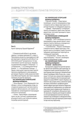 16
ІНФРАСТРУКТУРА
2.1. ВІДКРИТТЯ НОВИХ ПУНКТІВ ПРОПУСКУ
Рис.2.
Пункт пропуску Грушів-Будомєж
8
У Закарпатській області, що межує
одразу з чотирма країнами ЄС, згідно з
Програмою розвитку прикордонної інф-
раструктури в Закарпатській області на
2018-2022 роки
9
виокремлено 16 пер-
спективних пунктів пропуску. Зокрема
на державному кордоні з Румунією – 3,
з Угорщиною – 7, зі Словацькою Респу-
блікою – 5, з Республікою Польща – 1.
Однак, лише деякі перспективні пункти
пропуску відображені у міжнародних
договорах України та/або рішеннях Кабі-
нету Міністрів України. До таких зокрема
належать 8 пунктів пропуску.
НА УКРАЇНСЬКО-РУМУНСЬКІЙ
ДІЛЯНЦІ КОРДОНУ:
• «Біла Церква – Сігет Мармацієй» (не-
обхідно укласти міжурядову угоду, на
створення румунської частини пункту
виділено фінансування, але проект не
передбачає запровадження процедури
спільного контролю),
• «Хижа - Тарна Маре» (пішохідний
пункт не діє у зв’язку з руйнуванням
річкового мосту, що сполучає країни,
потребує реконструкції).
НА УКРАЇНСЬКО-УГОРСЬКІЙ
ДІЛЯНЦІ КОРДОНУ:
• «Велика Паладь – Нодьгодош»
(необхідно укласти міжурядову угоду,
створити митну інфраструктуру на те-
риторії України та побудувати дорогу),
• «Дийда – Берегдароц» (створення
пункту ускладнено, адже нова під’їзна
дорога має частково проходити через
заповідну зону).
НА УКРАЇНСЬКО-СЛОВАЦЬКІЙ
ДІЛЯНЦІ КОРДОНУ:
• «Забрідь – Уліч» (необхідно укласти
міжурядову угоду, даний проект пішо-
хідного пункту пропуску знаходиться
на території заповідної зони),
• «Соломоново – Чієрна» (необхідно
створити митну інфраструктуру, ство-
рення пункту ускладено через початок
забудови прикордонної території на
словацькій території),
• «Сторожниця – Загор» або «Па-
ладь-Комарівці – Руське» (необхідно
укласти міжурядову угоду).
НА УКРАЇНСЬКО-ПОЛЬСЬКІЙ
ДІЛЯНЦІ КОРДОНУ -
«ЛУБНЯ – ВОЛОСАТЕ».
Ускладнюютьвідкриттяпунктівпропус-
куіфінансовіпроблеми.Дляприкладу,на
створенняновихпунктівпропускутаре-
конструкціювжеіснуючихвЗакарпатській
областінеобхідно3626,79млнгрн.,зяких
лише15,53млнгрн.можутьбутивиділеніз
обласногобюджету.Нестачаресурсівдля
відкриттяновихМАППставитьУкраїнувза-
лежністьвідсусідніх,більшзаможнихкраїн,
якімаютьможливістьпрофінансувати
великіінфраструктурніпроекти.Водночас,
самеукраїнськіподорожуючі,якнайактив-
нішікористувачікордонуміжУкраїноюта
країнамиЄСпотребуютьзбільшенняпунк-
тівпропуску.Зокрема,респондентимайже
навсіхдосліджуванихпунктахпропуску
заявилипронеобхідністьобладнаннябіль-
шоїкількостісмугдляпропускутранспорту
тапронестачуперсоналу.
6* http://ipress.ua/news/polshcha_vytratyla_blyzko_milyarda_zlotyh_
na_ modernizatsiyu_prykordonnyh_punktiv_22121.html
7* https://portal.lviv.ua/article/2014/06/26/191321
8* https://portal.lviv.ua
9* http://document.ua/pro-programu-rozvitku-prikordonnoyi-
infrastrukturi-v-zakarpa-doc342881.html
 
