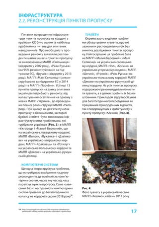 17
Питання покращення інфраструк-
тури пунктів пропуску на кордоні з
країнами ЄС було одним із найбільш
проблемних питань для опитаних
мандрівників. Про необхідність про-
ведення ремонту заявляли респон-
денти майже на всіх пунктах пропуску
за виключенням МАПП «Смільниця»
(відкрито у 2002 році), «Рава-Руська»
(на 95% реконструйовано за під-
тримки ЄС), «Грушів» (відкрито у 2013
році), МАПП «Малі Селменці» (рекон-
струйовано за підтримки ЄС у 2014
році) та МАПП «Порубне». Усі інші 13
пунктів пропуску на думку опитаних
українців потребують ремонту: від
налаштування освітлення на одному з
нових МАПП «Угринів», до проведен-
ня повної реконструкції МАПП «Ужго-
род». При цьому, на дев’яти пунктах
пропуску з вісімнадцяти, застарілі
будівлі і сміття були головними інф-
раструктурними проблемами, які
турбували українців (Рис. 3): в МАПП
«Ужгород» і «Малий Березний», що
на українсько-словацькому кордоні,
МАПП «Вилок», «Лужанка» і «Дзвінко-
ве» на українсько-угорському кор-
доні, МАПП «Краківець» та «Устилуг»
на українсько-польському кордоні та
МАПП «Дякове» на українсько-румун-
ській ділянці.
КОМП’ЮТЕРНІ СИСТЕМИ
Ще одна інфраструктура проблема,
що потребувала вирішення на думку
респондентів, це повільність комп’ю-
терних систем, через яку час від часу
паралізує пункти пропуску. Саме «зави-
сання баз» і несправність комп’ютерних
систем призвела до багатогодинного
колапсу на кордоні у серпні 2018 року
10
.
ІНФРАСТРУКТУРА
2.2. РЕКОНСТРУКЦІЯ ПУНКТІВ ПРОПУСКУ
Рис. 4.
Фото туалету в українській частині
МАПП «Косино», квітень 2018 року
ТУАЛЕТИ
Окремо варто виділити пробле-
ми облаштування туалетів, про які
зазначили респонденти на усіх без
винятку досліджених пунктах пропус-
ку. Найгострішою ця проблема була
на МАПП «Малий Березний», «Малі
Селменці» на українсько-словацько-
му кордоні, МАПП «Чоп», «Косино» на
українсько-угорському кордоні», МАПП
«Шегині», «Угринів», «Рава Руська» на
українсько-польському кордоні і МАПП
«Дякове» на українсько-румунській ді-
лянці кордону. На усіх пунктах пропуску
подорожуючі рекомендували почисти-
ти туалети, а в деяких зробити їх безко-
штовними. Прикладом відсутності умов
для багатогодинного перебування як
працівників прикордонних відомств,
так і подорожуючих є фото туалету з
пункту пропуску «Косино» (Рис. 4).
10* http://shoppingpl.com/uk/news/399-nespravne-obladnannya-
paralizuvalo-robotu-punktiv-propusku-na-kordoni-z-polshcheyu
 