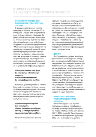 18
ОБМЕЖЕННЯ ПРОЇЗДУ ДЛЯ
ПІШОХОДІВ ТА ТРАНСПОРТНИХ
ЗАСОБІВ
Із двадцяти досліджених пунктів
пропуску на кордоні з країнами ЄС та
Білоруссю – лише в п’ятьох було облад-
нано лінії для пропуску пішоходів. Зо-
крема, пішохідний перехід функціонує
на пунктах пропуску «Шегині» та «Угри-
нів» на українсько-польській ділянці,
«Порубне» на українсько-румунській та
«Малі Селменці» і «Малий Березний» на
українсько-словацькій частині. В інших
пунктах пропуску пішоходи змушені
стояти у черзі разом з машинами, що
створює незручності і підвищує ризики
аварійних ситуацій. Респонденти так
коментували необхідність обладнання
пішохідного переходу в МАПП «Лужан-
ка на українсько-угорському кордоні:
«Пішоходи окремо щоб були,
бо всі йдуть в одне віконце -
то жах!».
«Пішоходів відокремити,
бо вони забивають кордон».
Натомість, у таких пунктах, як «Малий
Березний» на кордоні зі Словаччиною
та «Рава Руська» на кордоні з Польщею
опитаних мандрівників турбувало
відсутність окремої лінії для автобусів.
Респонденти коментували ситуацію
наступним чином:
«Зробити окремий проїзд
для автобусів».
«Немає окремого автобусно-
го пасу. Автобус змушений
пропускати всі автомобілі».
Питання облаштування пунктів
пропуску пішохідними переходами та
окремими лініями для автобусів за-
лишається актуальним для багатьох
подорожуючих. За поліпшення ситуації
виступили респонденти, що перети-
нали кордон в МАПП «Ужгород», «Ви-
лок», «Лужанка», «Малий Березний»,
«Чоп», «Косино», «Смільниця», «Грушів»,
«Ягодин» і «Рава Руська». А отже, під
час планування заходів із модернізації
пунктів пропуску необхідно врахувати і
передбачити виконання рекомендацій
користувачів кордону.
ДОРОГИ
Проблема облаштування доріг була
другою за кількістю згадувань на кор-
доні між Україною та ЄС. Найгострішою
ця проблема була для респондентів, що
перетинали МАПП «Грушів», «Смільни-
ця» на українсько-польському кордоні
та МАПП «Косино». Для часткового ви-
рішення даної проблеми у вересні 2015
року Україна і Польща уклали кредит-
ний договір про надання €100 млн на
30 років під 0,15% річних. Кредит буде
спрямований на фінансування проек-
тів з розбудови прикордонної дорож-
ньої інфраструктури та облаштування
пунктів пропуску українсько-польського
кордону та інших проектів
11
.
ВИРІШЕННЯ ПРОБЛЕМИ
РЕКОНСТРУКЦІЇ ПУНКТІВ
ПРОПУСКУ
Питання модернізації пунктів
пропуску вже давно перебуває на
порядку денному профільних орга-
нів України та Європейського Союзу.
У 2013-2014 роках ЄС було відкрито
проекти із фінансуванням у розмірі
€29,2 млн спрямовані на допомо-
ІНФРАСТРУКТУРА
2.2. РЕКОНСТРУКЦІЯ ПУНКТІВ ПРОПУСКУ
11* http://zakon.rada.gov.ua/laws/show/616_196
 