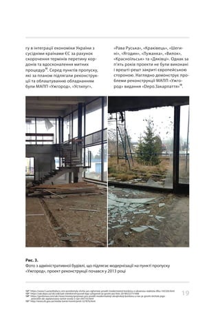 19
гу в інтеграції економіки України з
сусідніми країнами ЄС за рахунок
скорочення термінів перетину кор-
донів та вдосконалення митних
процедур
12
. Серед пунктів пропуску,
які за планом підлягали реконструк-
ції та облаштуванню обладнанням
були МАПП «Ужгород», «Устилуг»,
Рис. 3.
Фото з адміністративної будівлі, що підлягає модернізації на пункті пропуску
«Ужгород», проект реконструкції почався у 2013 році
«Рава Руська», «Краківець», «Шеги-
ні», «Ягодин», «Лужанка», «Вилок»,
«Красноїльськ» та «Дяківці». Однак за
п’ять років проекти не були виконані
і врешті-решт закриті європейською
стороною. Наглядно демонструє про-
блеми реконструкції МАПП «Ужго-
род» видання «Depo.Закарпаття»
13
.
12* https://www.5.ua/polityka/u-zmi-povidomyly-shcho-yes-zghortaie-proekt-modernizatsii-kordonu-z-ukrainoiu-reaktsiia-dfsu-165326.html
13* https://zak.depo.ua/ukr/zak/yak-vidrekonstruyuvali-kpp-uzhgorod-za-groshi-yes-foto-20180222731408
14* https://gordonua.com/ukr/news/money/grojsman-pro-proekt-modernizatsiji-ukrajinskoji-kordonu-u-nas-je-groshi-shchob-jogo-
zavershiti-ale-zaplanovana-vartist-zrosla-v-razi-245733.html
15* http://www.sfs.gov.ua/media-tsentr/novini/print-327876.html
 