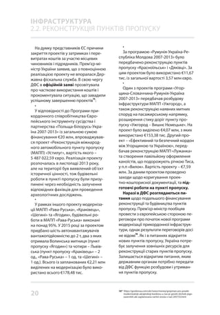 20
На думку представників ЄС причини
закриття проектів у затримках і пере-
витратах коштів за участю місцевих
чиновників і підрядників. Прем’єр-мі-
ністр України заявив, що з повноцінною
реалізацією проекту не впоралася Дер-
жавна фіскальна служба. В свою чергу
ДФС в офіційній заяві прозвітувала
про часткове використання коштів і
прокоментувала ситуацію, що завадили
успішному завершенню проектів
15
:
•
У відповідності до Програми при-
кордонного співробітництва Євро-
пейського інструменту сусідства і
партнерства «Польща-Білорусь-Укра-
їна 2007-2013» із загальною сумою
фінансування €20 млн, впроваджував-
ся проект «Реконструкція міжнарод-
ного автомобільного пункту пропуску
(МАПП) «Устилуг», вартість якого –
5 487 022,59 євро. Реалізація проекту
розпочалась в листопаді 2013 року,
але на території був виявлений об’єкт
історичної цінності, тож будівельні
роботи в пункті пропуску були призу-
пинені через необхідність залучення
відповідних фахівців для проведення
археологічних досліджень.
•
У рамках іншого проекту модерніза-
ції МАПП «Рава-Руська», «Краківець»,
«Шегині» та «Ягодин», будівельні ро-
боти в МАПП «Рава-Руська» виконані
на понад 95%. У 2015 році за проектом
придбано шість автонавантажувачів
вантажопідйомністю до 2 т, два з яких
отримала Волинська митниця (пункт
пропуску «Ягодин») та чотири – Львів-
ська (пункт пропуску «Краківець» – 2
од., «Рава-Руська» – 1 од. та «Шегині» –
1 од.). Всього із запланованих €2,21 млн
виділених на модернізацію було вико-
ристано всього €178,48 тис.
•
За програмою «Румунія-Україна-Ре-
спубліка Молдова 2007-2013» було
передбачено реконструкцію пунктів
пропуску «Красноїльськ» і «Дяківці». За
цим проектом було використано €11,67
тис. із загальної вартості 3,57 млн євро.
•
Один з проектів програми «Угор-
щина-Словаччина-Румунія-Україна
2007-2013» передбачав розбудову
інфраструктури МАПП «Ужгород», а
також реконструкцію наявних митних
споруд на пасажирському напрямку,
розширення стику доріг пункту про-
пуску «Ужгород – Вишнє Нємецьке». На
проект було виділено €4,07 млн, з яких
використано €153,38 тис. Другий про-
ект – «Ефективний та безпечний кордон
між Угорщиною та Україною», перед-
бачав реконструкцію МАПП «Лужанка»
та створення павільйону оформлення
каноїстів, що подорожують річкою Тиса,
у п.п «Вилок». Вартість проекту – €7,59
млн. За даним проектом проведено
заходи щодо коригування проек-
тно-кошторисної документації, та під-
готовчі роботи на пункті пропуску.
Наразі в ДФС розглядаються пи-
тання щодо подальшого фінансування
реконструкції та будівництва пунктів
пропуску. Прем’єр-міністр пообіцяв
провести з європейською стороною пе-
реговори про початок нової програми
модернізації прикордонної інфраструк-
тури, однак результати переговорів досі
не відомі
16
. Як і в питаннях відкриття
нових пунктів пропуску, Україна потре-
бує залучення зовнішніх ресурсів для
реконструкції старих пунктів пропуску.
Залишається відкритим питання, яким
державним органам потрібно передати
від ДФС функцію розбудови і утриман-
ня пунктів пропуску.
ІНФРАСТРУКТУРА
2.2. РЕКОНСТРУКЦІЯ ПУНКТІВ ПРОПУСКУ
16* https://gordonua.com/ukr/news/money/grojsman-pro-proekt-
modernizatsiji-ukrajinskoji-kordonu-u-nas-je-groshi-shchob-jogo-
zavershiti-ale-zaplanovana-vartist-zrosla-v-razi-245733.html
 
