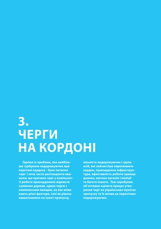 00
3.
ЧЕРГИ
НА КОРДОНІ
Однією із проблем, яка найбіль-
ше турбувала подорожуючих при
перетині кордону - було питання
черг. І хоча часто респонденти вва-
жали, що причина черг у повільнос-
ті роботи прикордонних відомств
суміжних держав, однак черги є
комплексним явищем, на яке впли-
вають різні фактори, такі як рівень
навантаження на пункт пропуску,
кількість подорожуючих і групи
осіб, які найчастіше перетинають
кордон, прикордонна інфраструк-
тура, ефективність роботи прикор-
донних, митних органів і поліції
та багато іншого. Тож спробуємо
об’єктивно оцінити процес утво-
рення черг на українських пунктах
пропуску та їх вплив на пересічних
подорожуючих.
 