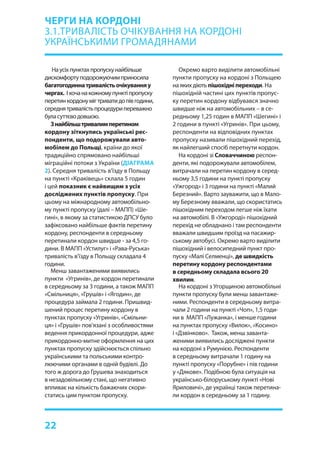 22
Наусіхпунктахпропускунайбільше
дискомфортуподорожуючимприносила
багатогодиннатривалістьочікуванняу
чергах. Іхочанакожномупунктіпропуску
перетинкордонумігтриватидопівгодини,
середнятривалістьпроцедурипереважно
буласуттєводовшою.
Знайбільштривалимперетином
кордону зіткнулись українські рес-
понденти, що подорожували авто-
мобілем до Польщі, країни до якої
традиційно спрямовано найбільші
міграційні потоки з України (ДІАГРАМА
2). Середня тривалість в’їзду в Польщу
на пункті «Краківець» склала 5 годин
і цей показник є найвищим з усіх
досліджених пунктів пропуску. При
цьому на міжнародному автомобільно-
му пункті пропуску (далі – МАПП) «Ше-
гині», в якому за статистикою ДПСУ було
зафіксовано найбільше фактів перетину
кордону, респонденти в середньому
перетинали кордон швидше - за 4,5 го-
дини. В МАПП «Устилуг» і «Рава-Руська»
тривалість в’їзду в Польщу складала 4
години.
Менш завантаженими виявились
пункти «Угринів», де кордон перетинали
в середньому за 3 години, а також МАПП
«Смільниця», «Грушів» і «Ягодин», де
процедура займала 2 години. Пришвид-
шений процес перетину кордону в
пунктах пропуску «Угринів», «Смільни-
ця» і «Грушів» пов’язані з особливостями
ведення прикордонної процедури, адже
прикордонно-митне оформлення на цих
пунктах пропуску здійснюється спільно
українськими та польськими контро-
люючими органами в одній будівлі. До
того ж дорога до Грушева знаходиться
в незадовільному стані, що негативно
впливає на кількість бажаючих скори-
статись цим пунктом пропуску.
Окремо варто виділити автомобільні
пункти пропуску на кордоні з Польщею
на яких діють пішохідніпереходи. На
пішохідній частині цих пунктів пропус-
ку перетин кордону відбувався значно
швидше ніж на автомобільних – в се-
редньому 1,25 годин в МАПП «Шегині» і
2 години в пункті «Угринів». При цьому,
респонденти на відповідних пунктах
пропуску називали пішохідний перехід,
як найлегший спосіб перетнути кордон.
На кордоні зі Словаччиною респон-
денти, які подорожували автомобілем,
витрачали на перетин кордону в серед-
ньому 3,5 години на пункті пропуску
«Ужгород» і 3 години на пункті «Малий
Березний». Варто зауважити, що в Мало-
му Березному вважали, що скористатись
пішохідним переходом легше ніж їхати
на автомобілі. В «Ужгороді» пішохідний
перехід не обладнано і там респонденти
вважали швидшим проїзд на пасажир-
ському автобусі. Окремо варто виділити
пішохідний і велосипедний пункт про-
пуску «Малі Селменці», де швидкість
перетину кордону респондентами
в середньому складала всього 20
хвилин.
На кордоні з Угорщиною автомобільні
пункти пропуску були менш завантаже-
ними. Респонденти в середньому витра-
чали 2 години на пункті «Чоп», 1,5 годи-
ни в МАПП «Лужанка», і менше години
на пунктах пропуску «Вилок», «Косино»
і «Дзвінково». Також, менш заванта-
женими виявились досліджені пункти
на кордоні з Румунією. Респонденти
в середньому витрачали 1 годину на
пункті пропуску «Порубне» і пів години
у «Дякове». Подібною була ситуація на
українсько-білоруському пункті «Нові
Яриловичі», де українці також перетина-
ли кордон в середньому за 1 годину.
ЧЕРГИ НА КОРДОНІ
3.1.ТРИВАЛІСТЬ ОЧІКУВАННЯ НА КОРДОНІ
УКРАЇНСЬКИМИ ГРОМАДЯНАМИ
 