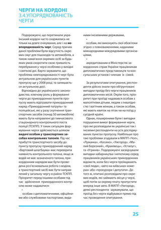 25
Подорожуючі, що перетинали укра-
їнський кордон часто скаржились не
тільки на довге очікування, але і на не-
впорядкованість черг. Серед причин
даної проблеми були відсутність окре-
мих смуг для пішоходів та автомобілів, а
також намагання окремих осіб за будь-
яких умов скоротити свою тривалість
перебування у черзі особливо у вихідні
і святкові дні. Варто зауважити, що
проблема невпорядкованості черг була
актуальною для українських пунктів
пропуску ще у 2008 році, та залишаєть-
ся актуальною досі.
Відповідно до українського законо-
давства, ключову роль у формуванні
черги до прикордонних пунктів про-
пуску мають відігравати прикордонний
наряд «Прикордонний патруль» та
поліцейські, які у разу скупчення тран-
спортних засобів (понад 50 автомобілів)
мають бути направлені до тимчасового
стаціонарного контрольного поста
поліції (ТСКПП). У таких ситуаціях фор-
мування черги здійснюється шляхом
видачі особам у транспортних за-
собах контрольних талонів. Під час
прибуття транспортного засобу до
пункту пропуску прикордонний наряд
«Вартовий шлагбаума» має перевірити
наявність контрольного талона, якщо ж
водій не має зазначеного талона, при-
кордонним нарядом має бути прове-
дена роз’яснювальна робота з водієм,
а транспортний засіб має бути направ-
лений у загальну чергу в район ТСКПП.
Пріоритет перед іншими особами під
час здійснення прикордонного контр-
олю може надаватися:
•
особам з дипломатичними, офіційни-
ми або службовими паспортами, вида-
ними іноземними державами,
•
особам, які виконують свої обов’язки
згідно з повноваженнями, наданими
міжнародними міжурядовими організа-
ціями,
•
акредитованим в Міністерстві за-
кордонних справ України працівникам
дипломатичних представництв та кон-
сульських установ і членам їх сімей.
За результатами опитування, респон-
денти дійсно знали про обґрунтовані
випадки проїду без черги працівників
дипломатичних місій. Окрім того, пріо-
ритет при проїзді надавався особам з
малолітніми дітьми, людям з інвалідні-
стю і вагітним жінкам, а також особам,
які мають квиток на літак чи на поїзд у
сусідній країні.
Однак, поширеними були і випадки
порушення вимог формування черги,
про які розповідали як українські так і
іноземні респонденти на усіх досліджу-
ваних пунктах пропуску. Найбільше про
такі проблеми згадували в МАПП «Чоп»,
«Лужанка», «Косино», «Ужгород», «Ма-
лий Березний», «Краківець», «Устилуг»,
та «Угринів». Подорожуючі засвідчували
випадки хабарництва і непотизму серед
працівників українських прикордонних
відомств, коли без черги проїжджають
«свої люди», «авто на київських номе-
рах» або «прокурори і депутати». До
того ж, опитані розповідали про окре-
мих водіїв, які займають місця у черзі,
щоб потім за окрему плату пропустити
вперед інше авто. В МАПП «Ужгород»,
деякі респонденти зауважували, що
проїзд без черги відбувався прямо під
час проведення опитування.
ЧЕРГИ НА КОРДОНІ
3.4.УПОРЯДКОВАНІСТЬ
ЧЕРГИ
 