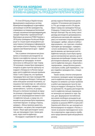 26
З1 січня 2018 року в Україні почала
функціонувати національна система
біометричної верифікації та ідентифіка-
ції іноземців та осіб без громадянства,
спрямована на покращення безпекової
ситуації, посилення контррозвідувальних
заходів і боротьбу з криміналітетом
17
.
Відповідно до рішення РНБО України з
2018 року громадяни Російської Феде-
рації та з інших країн міграційного ри-
зику повинні попередньо інформувати
про наміри в’їхати в Україну, а при в’їзді
здавати свої біометричні дані – відбит-
ки пальців.
Тож, в рамках опитування ми дізна-
вались в іноземних респондентів чи
брали в них відбитки пальців і як саме
проходила ця процедура, чи впли-
вала вона на збільшення черг. Серед
78 іноземців з якими було проведено
інтерв’ю на двох пунктах пропуску на
кордоні з Білоруссю та Росією проце-
дуру зняття відбитків пальців пройшли
лише 7 осіб. Серед тих, хто пройшов
процедуру було шестеро громадян РФ
і один громадянин Білорусі. Свій досвід
вони описували загалом позитивно, за-
лишаючи такі коментарі, як: «абсолютно
ввічливо», «все добре, швидко», «нічого
незвичайного», «штатно, як усюди».
Більшість опитаних іноземців не відчу-
ли різницю у процедурі перетину кор-
доні після запровадження вимоги знят-
тя відбитків пальців, а серед тих, хто
вказав на цю різницю були переважно
позитивні відгуки: «в кращу сторону,
швидше», «більш приємно дивитись,
ввічливіше», «не довго, без напрягів для
інших». Лише один респондент зазна-
чив, що процедура стала «трохи дов-
шою, через зняття відбитків».
На кордоні з країнами ЄС про свій
ЧЕРГИ НА КОРДОНІ
3.5.ЗБІР БІОМЕТРИЧНИХ ДАНИХ ІНОЗЕМЦІВ І ЙОГО
ВПЛИВНАШВИДКІСТЬПРОЦЕДУРИПЕРЕТИНУКОРДОНУ	
досвід надання біометричних даних
заявили 19 іноземних респондентів
із 776, що складає всього 2% від ви-
бірки. Серед них громадяни Польщі,
Угорщини, Словаччини, Румунії, Росії,
Австрії і Болгарії. Під час опису свого
досвіду респонденти дотримувались
нейтральних висловів або звертали
увагу на позитивні сторони проведення
процедури: «добре, зайшли в кабіну і
відсканували», «не стресово, спокійно
проходив цю процедуру», «швидко»,
«нічого особливого». Один з респон-
дентів вважав, що причиною зняття
відбитків пальців у нього було припу-
щення контролюючих органів, що він
провозив контрабандні товари. Інші ж
респонденти вважали, що причинами
зняття відбитків пальців є «боротьба з
тероризмом», «вища безпека даних»,
«контроль особи, щоб перевірити», «че-
рез подвійне громадянство», «пошук
злочинців».
Таким чином, пілотне опитування
іноземних громадян щодо процедури
зняття відбитків пальців при в’їзді до
України не виявило суттєвих проблем
у роботі досліджуваних пунктів про-
пуску на кордоні з Білоруссю, Росією
та країнами ЄС. На думку респондентів
зняття відбитків пальців переважно
не вплинуло на тривалість черг. Од-
нак, для формування поглиблених
висновків необхідно розширити до-
сліджувану кількість пунктів пропуску,
зокрема за рахунок МАПП в Сумській і
Харківській областях, що знаходяться
безпосередньо на кордоні з Росією, а
також за рахунок прикордонних пунк-
тів в аеропортах, куди можуть прибу-
вати представники країн міграційного
ризику.
17* О. Турчинов: Запуск комплексної системи фіксації біометричних
даних – ще один крок до посилення безпеки країни
http://www. rnbo.gov.ua/news/2956.html
 