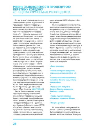28
Під час інтерв’ю респондентів про-
сили оцінити їх рівень задоволеності
процедурою перетину кордону на
українській частині пункті пропуску
за шкалою від 1 до 5 балів, де “1” – це
повністю не задоволений/ задово-
лена, а “5” – повністю задоволений/
задоволена. Після цього, респонден-
тів просили оцінити свій рівень за-
доволеності процедурою на частині
пункту пропуску сусідньої держави.
Результати опитування показали,
що переважно, українці були більш
задоволені роботою українських
прикордонних служб, аніж роботою
прикордонних служб сусідніх держав.
Виключенням стали міжнародний
автомобільний пункт пропуску (далі
– МАПП) «Лужанка» і «Чоп» на укра-
їнсько-угорському кордоні і МАПП
«Краківець» на українсько-польській
ділянці кордоні, де респонденти
більш високо оцінили роботу поль-
ських та угорських прикордонних та
митних служб. Середній рівень задо-
воленості українських подорожуючих
залежав від практики ведення контр-
олю на конкретних пунктах пропуску:
від 2,9 балів на українській частині
МАПП «Краківець», до 4,5 балів в
пункті «Малі Селменці (ДІАГРАМА 3).
Високі бали отримали в першу
чергу пункти пропуску з низьким
рівнем потоку подорожуючих: укра-
їнсько-словацький пішохідний пункт
«Малі Селменці», автомобільні пункти
на кордоні з Угорщиною – «Дзвінко-
ве», «Косино» і «Вилок», а також МАПП
«Порубне» і «Дякове» на кордоні з
Румунією. На українсько-польському
кордоні високий рівень задоволено-
сті процедурою виразили українські
РІВЕНЬ ЗАДОВОЛЕНОСТІ ПРОЦЕДУРОЮ
ПЕРЕТИНУ КОРДОНУ
4.1.	 ОЦІНКА УКРАЇНСЬКИХ РЕСПОНДЕНТІВ
респонденти в МАПП «Ягодин» і «Ра-
ва-Руська».
Найменш задоволеними виявились
респонденти, що перетинали кордон
на пунктах пропуску «Краківець» (укра-
їнсько-польська ділянка) і «Ужгород»
(українсько-словацька ділянка). Що не
дивно, адже обидва пункти пропуску є
лідерами за середньою тривалістю пе-
ретину кордону і на думку респонден-
тів потребують реконструкції та покра-
щення прикордонної інфраструктури. В
МАПП «Краківець - Корчова» опитаних
непокоїли великі черги, повільність ро-
боти українських служб, нестача кадрів
та несерйозне ставлення до роботи
працівників на кордоні, недоліки інф-
раструктури та корупція. Приведемо
цитати респондентів:
•
«Дуже повільно»
•
«Підчасконтролюпрацюють
нормально,алесамостійно–ні»
•
«Погано налагоджена робота,
потрібно багато чого робити
самостійно»
•
«Хаос на КПП, потрібно
багато бігати, працюють
декілька служб»
•
«Черги, туалет за гроші
обслуговує приватна фірма»
.
«Хочуть грошей»
На польській частині пункту «Кра-
ківець - Корчова» респонденти також
були незадоволені повільністю просу-
вання в черзі, але відмічали більшу ор-
 