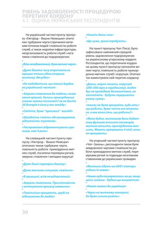 30
На українській частині пункту пропус-
ку «Ужгород – Вишнє-Нємецьке» опита-
них турбували черги спричинені вели-
ким потоком людей і повільністю роботи
служб, а також недоліки інфраструктури,
неорганізованість роботи служб і нега-
тивне ставлення до подорожуючих:
•
«Всімнезадоволений,дужевеликачерга»
•
«Дуже багато часу втрачається,
працює тільки одна сторона
митниці, дві рідко»
•
«Не подобається, що такий бардак
на українській частині»
•
«Зверхнє ставлення до людини, вима-
гання грошей. Колись прикордонник
сказав: маєте пістолет? як не дасте
20 доларів я його у вас знайду»
•
«Сміття, дуже “красивий” вигляд»
•
«Швидкість і якість обслуговування,
відсутність туалетів»
•
«Неспроможні відремонтувати гра-
ницю, вже 4 роки»
На словацькій частині пункту про-
пуску «Ужгород – Вишнє-Нємєцке»
опитаних також турбували черги,
повільність роботи прикордонно-мит-
них служб, посилена перевірка речей,
зверхнє ставлення і випадки корупції:
•
«Дуже довгі перевірки багажу»
•
«Дуже жахлива ситуація, повільно»
•
«В принципі, всім незадоволений»
•
«Зверхнє ставлення. Прискіпливість
і затягування процесу навмисне»
•
«Повільніше працюють, грубі по
відношенню до людей»
«Кошти даєш і все»
•
«Ще хуже, гроші требують»
На пункті пропуску Чоп (Тиса), було
зафіксовано найнижчий середній
рівень задоволення подорожуючих
на українському-угорському кордоні.
Респондентів, що перетинали кордон
на цьому пункті пропуску непокоїли ве-
ликі черги, повільність роботи прикор-
донно-митних служб і корупція. Опитані
так коментували свій перетин кордону:
•
«Довго, жарко чекати, корупція
(200-300 євро в середньому), жоден
бус не проїжджає безкоштовно, не
заплатять - будуть переривати
кожну сумку»
•
«Інколи не дуже зрозуміло, куди йти і
що робити, дуже часто все міняєть-
ся, в яке вікно йти, що робити?»
•
«Мало будок, митникам дали додат-
кову функцію вносити пасажирів,
митник вносить, прикордонник вно-
сить. Мають працювати 4 лінії, вони
не працюють»
На угорській частині пункту пропуску
«Чоп -Захонь», респонденти також були
невдоволені чергами і повільністю ро-
боти прикордонно-митних служб, пере-
вірками речей та подекуди негативним
ставленням до українських громадян:
•
«Митники йдуть на обід і півтори
години їх немає»
•
«Немаєкудипоскаржитисьнаце,якщо
щось скажеш - будеш ще винуватим»
•
«Немає поваги до українців»
•
«Черги на митному контролі,
бо дуже сильно риють»
РІВЕНЬ ЗАДОВОЛЕНОСТІ ПРОЦЕДУРОЮ
ПЕРЕТИНУ КОРДОНУ
4.1.	 ОЦІНКА УКРАЇНСЬКИХ РЕСПОНДЕНТІВ
 