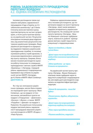31
Іноземні респонденти також оці-
нювали свій рівень задоволеності
процедурою в’їзду в Україну за п’я-
тибальною шкалою від 1 до 5 балів.
Спочатку вони виставляли оцінку
пунктам пропуску на частині сусідніх
країн, а після цього пунктам пропус-
ку на українській частині. Результати
опитування іноземців дещо відрізня-
лись від аналогічних результатів опи-
тування українських громадян. Якщо
українські респонденти в середньо-
му віддавали перевагу українським
прикордонним службам, то іноземці
оцінювали роботу служб однаково, із
незначним відхиленням в залежності
від пункту пропуску. Зокрема, більш
високо іноземні респонденти оціни-
ли роботу польських та словацьких
прикордонних і митних служб в МАПП
«Краківець» і «Ужгород». Середній
рівень задоволеності подорожуючих
варіювався від 2,4 балів на україн-
ській частині МАПП «Ужгород»,
до 4,3 балів в МАПП «Малі Селменці»
(ДІАГРАМА 4).
Як і під час опитування україн-
ських громадян, високі бали отрима-
ли пішохідний пункт пропуску «Малі
Селменці», що на кордоні зі Сло-
ваччиною, автомобільні пункти на
кордоні з Угорщиною – «Дзвінкове»,
«Косино» і «Вилок», а також МАПП
«Порубне» і «Дякове» на кордоні з
Румунією. На українсько-польському
кордоні високий рівень задоволе-
ності процедурою виразили україн-
ські респонденти в МАПП «Ягодин» і
«Рава-Руська».
РІВЕНЬ ЗАДОВОЛЕНОСТІ ПРОЦЕДУРОЮ
ПЕРЕТИНУ КОРДОНУ
4.2.	 ОЦІНКА ІНОЗЕМНИХ РЕСПОНДЕНТІВ
Найменш задоволеними вияви-
лись іноземні респонденти, що пе-
ретинали кордон на пункті пропуску
«Ужгород», який також виявився
лідером антирейтингу українських
респондентів. На словацькій частині
пункту пропуску «Ужгород – Виш-
нє-Нємецьке» опитаних турбували
черги, повільність роботи прикор-
донно-митних служб і відсутність
комунікації з подорожуючими:
•
«Буває за півгодини, а буває
і цілий день»
•
«Довгі черги та не приділяється час
людині для пояснення проходження
кордону»
•
«Одна проблема - це черги.
Словаки не працюють»
На українській частині пункту про-
пуску «Ужгород – Вишнє-Нємецьке»
опитаних також турбували черги та
відсутність комунікації з подорожуючи-
ми, але окрім цього респонденти скар-
жились на недоліки інфраструктури і
корупцію:
•
«Немає де працювати - лише дві
будки»
•
«Погані умови, брудно, відсутність
туалетів»
•
«Довгі черги та незрозумілість
перетину кордону та ситуації»
•
«Повз черги проїздять машини»
•
«Погана швидкість, корупція»
 