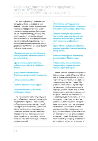 32
На пункті пропуску «Лужанка - Бе-
регшурань» було зафіксовано най-
нижчий середній рівень задоволення
іноземних подорожуючих на україн-
сько-угорському кордоні. Респонден-
тів, що перетинали кордон на цьому
пункті пропуску непокоїли великі
черги, повільність роботи прикордон-
но-митних служб, перевірки речей і
подекуди негативне ставлення до по-
дорожуючих. Опитані так коментували
свій перетин кордону:
•
«В угорців теж не все так ідеально.
Вони працюють набагато повільні-
ше ніж українці»
•
«Дуже повільно, дуже неякісно;
роблять так, ніби їм все байдуже
до всіх»
•
«Дуже багато перевіряють,
дуже багато інформації вимагають»
•
«Не поважають людей»
•
«Палять багато, некультурні»
•
«Погано відносяться до людей,
особливо до ромів»
На українській частині пункту про-
пуску «Лужанка», іноземці також були
невдоволені чергами і повільністю
роботи прикордонно-митних служб,
але окрім цього опитаних турбувало
почергове внесення прикордонни-
ками і митниками паспортних даних
подорожуючих в базу, що займало
додатковий час, а також відсутність
окремих смуг для пішоходів і ймовірні
прояви корупції:
•
«Тут багато часу проводимо,
бо мало кадрів на роботі і не встига-
ють так багато людей оформити»
•
«Взагалі не хочуть працювати.
Не розумію, чому так багато раз
потрібно вносити у базу даних?
Чому не можна це зберегти?»
•
«Дуже багато інформації просять;
кожного разу одне і те саме вводять
у базу даних»
•
«Бо пішоходи йдуть в одну кабіну.
Це займає дуже багато часу»
•
«Повільність; їхня халатність.
І незрозуміло, чому деякі чорні
машини їдуть без черги»
Таким чином, пункти пропуску на
державному кордоні України об’єд-
нують однакові проблеми: багато-
годинні черги і повільність роботи
прикордонно-митних служб. На
українських частинах пунктів про-
пуску до цих проблем додаються
неупорядковані черги, відсутність
окремих смуг для пішоходів, вияви
корупції і непотизму і застаріла
інфраструктура. Натомість, на пунк-
тах пропуску сусідніх держав як
українські, так і іноземні мандрів-
ники звертають увагу на подекуди
негативне ставлення та прояви
дискримінації до подорожуючих,
відсутність комунікації та можливо-
сті поскаржитись на дії прикордон-
но-митних служб. Найкращі прак-
тики перетину кордону переважно
зосереджені у пунктах пропуску з
РІВЕНЬ ЗАДОВОЛЕНОСТІ ПРОЦЕДУРОЮ
ПЕРЕТИНУ КОРДОНУ
4.2.ОЦІНКА ІНОЗЕМНИХ РЕСПОНДЕНТІВ
 