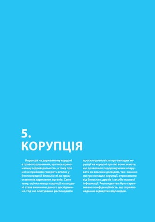 00
5.
КОРУПЦІЯ
Корупція на державному кордоні
є правопорушенням, що несе кримі-
нальну відповідальність, а тому про
неї не прийнято говорити вголос у
безпосередній близькості до пред-
ставників державних органів. Саме
тому, оцінка явища корупції на кордо-
ні стала викликом даного досліджен-
ня. Під час опитування респондентів
просили розповісти про випадки ко-
рупції на кордоні про які вони знають,
що дозволило подорожуючим оперу-
вати як власним досвідом, так і знання-
ми про випадки корупції, отриманими
від близьких, друзів і засобів масової
інформації. Респондентам було гаран-
товано конфіденційність, що сприяло
наданню відвертих відповідей.
 