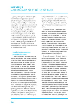 36
Деякі респонденти зважились роз-
повісти про конкретні випадки ко-
рупції на кордоні. Історії українських
респондентів часто були пов’язані зі
взаємодією з представниками митниці,
наприклад, поширеними були історії
про сплату хабарів за перевезення
контрабандних товарів (цигарок,
алкоголю), поверхневий огляд тран-
спортних засобів, перевезення авто
з іноземною реєстрацією. Але інколи
респонденти розповідали і про ко-
рупцію серед працівників Державної
прикордонної Служби, зокрема за
пришвидшення паспортного контролю
чи просування в черзі.
УКРАЇНСЬКО-ПОЛЬСЬКА
ДІЛЯНКА КОРДОНУ
У МАПП «Шегині - Медика» респон-
денти розповідали про сплату хабарів
за перевезення контрабандних цига-
рок і алкоголю як на українській, так
і на польській частинах пункту про-
пуску. Також, на українській митниці
кошти сплачували задля уникнення
оподаткування легковими авто. В
МАПП «Краківець - Корчова» опитані
свідчили про хабарництво за проїзд
без черги у розмірі 250 гривень і вве-
зення авто з іноземною реєстрацією на
українській частині пункту пропуску.
На польській частині респонденти вва-
жали, що корупція відбувається рідше,
але «деякі зміни пропускають кон-
трабанду за гроші». В МАПП «Грушів
- Будомєж» і «Смільниця - Кросьценко»
респонденти ділились випадками ко-
рупції при перевезенні котрабандних
КОРУПЦІЯ
5.2.ПРИКЛАДИ КОРУПЦІЇ НА КОРДОНІ
цигарок та алкоголю як на українській,
так і на польській частинах пунктів
пропуску. Окрім того, в МАПП «Сміль-
ниця» розповідали, що «буси платять,
щоб їх пропустили з перевищенням
ваги».
У МАПП «Устилуг - Зосін» респон-
денти не охоче ділились випадками
корупції, розповідали що знають про
хабарництво від знайомих, зі ЗМІ чи
інтернет-ресурсів. Лише один з рес-
пондентів прокоментував корупцію
більш конкретно, розповівши, що
«такса» за перевезення товару скла-
дає 500 гривень. На польській частині
пункту пропуску опитані зазначали, що
корупція є «меншою мірою» і наводили
приклад, як «на минулому тижні поль-
ського митника арештовують».
У пункті пропуску «Угринів - Долго-
бичув» респонденти часто відмовля-
лись коментувати випадки корупції,
говорили про те, що бачили корупцію
або були свідками таких випадків не
наводячи конкретних прикладів. Лише
один з опитаних зазначив, що в нього
«просили гроші на яму» (огляд авто).
На польській частині пункту пропуску
корупцію коментували наступним чи-
ном: «вони бояться, але в них теж є ко-
рупція - у них гарна зарплата і медичне
страхування і т.п., їм простіше». Однак,
деякі респонденти стверджували, що
за пропонування хабара представники
польських служб одразу арештовують:
«там - намагаєшся дату взятку, тебе
одразу можуть пов’язати!». Так само не
хотіли поділитись випадками коруп-
ції і на пунктах «Ягодин - Дорогуськ» і
 