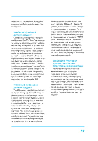 37
«Рава-Руська - Хребенне», хоча деякі
респонденти були лаконічними: «пла-
тиш і їдеш».
УКРАЇНСЬКО-УГОРСЬКА
ДІЛЯНКА КОРДОНУ
Серед випадків корупції на україн-
ській частині МАПП «Чоп - Захонь» вар-
то виділити історію про сплату хабарів
митникам у розмірі від 10 до 500 євро
за перевезення вантажу. На цьому ж
пункті пропуску один з іноземців роз-
повів, що хабар можна заплатити за
проїзд без черги. В МАПП «Лужанка -
Берегшурань» респондент зізнався, що
сам був учасником корупції, «бо без
того ніяк», а в МАПП «Вилок - Тісабеч»
українець розповів про сплату хабарів
за пришвидшений прохід кордону. На
угорських частинах пунктів пропуску
респонденти були менш конкретними
і розповідали про те, що «чули про
корупцію» від знайомих і в ЗМІ.
УКРАЇНСЬКО-СЛОВАЦЬКА
ДІЛЯНКА КОРДОНУ
У найбільшому на цій ділянці кордо-
ну пункті «Ужгород - Вишнє Нємецьке»
респонденти розповідали про пере-
везення контрабанди «бусами», на які
«закривають очі» українські митники,
а також проїзд без черги за гроші. На
словацькій частині пункту пропус-
ку опитані також звертали увагу на
корупцію при контрабанді цигарок і
пропуск словацькими органами мікро-
автобусів за гроші. У пункті пропуску
«Малий Березний - Убля» респонден-
ти розповідали про те, як українські
прикордонники просять кошти «на
каву» у розмірі 100 грн, 5-10 євро, 10
доларів, а митники вимагають 10 євро
за пришвидшений огляд авто. Сло-
вацькі службовці, за словами опитаних
беруть кошти за контрабанду цигарок
та пришвидшений огляд авто. У МАПП
«Малі Селменці - Вельке Слеменце»
респонденти не прагнули в деталях
розповідати про приклади корупції,
а лише зазначали, що хабарі беруть
як на українській, так і на словацькій
частинах пункту пропуску за ввезення
контрабандних товарів.
УКРАЇНСЬКО-РУМУНСЬКА
ДІЛЯНКА І УКРАЇНСЬКО-
БІЛОРУСЬКА ДІЯЛНКИ КОРДОНУ
Респонденти переважно не ко-
ментували випадки корупції на
українсько-румунських і україн-
сько-білоруських пунктах пропуску,
наголошуючи на тому, що тільки чули
про подібні історії, але не знають про
них особисто. Лише один з респонден-
тів зазначив, що ситуація на румун-
ській частині пункту пропуску «Поруб-
не - Сірет» є наступною: «не даш - не
поїдеш».
 