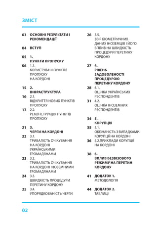 02
ОСНОВНІ РЕЗУЛЬТАТИ І
РЕКОМЕНДАЦІЇ
ВСТУП
1.
ПУНКТИ ПРОПУСКУ
1.1.	
КОРИСТУВАЧІ ПУНКТІВ
ПРОПУСКУ
НА КОРДОНІ
2.	
ІНФРАСТРУКТУРА
2.1.	
ВІДКРИТТЯ НОВИХ ПУНКТІВ
ПРОПУСКУ
2.2.	
РЕКОНСТРУКЦІЯ ПУНКТІВ
ПРОПУСКУ
3.	
ЧЕРГИ НА КОРДОНІ
3.1.	
ТРИВАЛІСТЬ ОЧІКУВАННЯ
НА КОРДОНІ
УКРАЇНСЬКИМИ
ГРОМАДЯНАМИ
3.2.	
ТРИВАЛІСТЬ ОЧІКУВАННЯ
НА КОРДОНІ ІНОЗЕМНИМИ
ГРОМАДЯНАМИ
3.3.	
ШВИДКІСТЬ ПРОЦЕДУРИ
ПЕРЕТИНУ КОРДОНУ
3.4.	
УПОРЯДКОВАНІСТЬ ЧЕРГИ
03
04
05
06
15
16
17
21
22
23
24
25
26
27
28
31
34
35
36
38
41
44
ЗМІСТ
3.5.	
ЗБІР БІОМЕТРИЧНИХ
ДАНИХ ІНОЗЕМЦІВ І ЙОГО
ВПЛИВ НА ШВИДКІСТЬ
ПРОЦЕДУРИ ПЕРЕТИНУ
КОРДОНУ	
4.	
РІВЕНЬ
ЗАДОВОЛЕНОСТІ
ПРОЦЕДУРОЮ
ПЕРЕТИНУ КОРДОНУ
4.1.	
ОЦІНКА УКРАЇНСЬКИХ
РЕСПОНДЕНТІВ
4.2.	
ОЦІНКА ІНОЗЕМНИХ
РЕСПОНДЕНТІВ
5.	
КОРУПЦІЯ
5.1.	
ОБІЗНАНІСТЬ З ВИПАДКАМИ
КОРУПЦІЇ НА КОРДОНІ
5.2.ПРИКЛАДИ КОРУПЦІЇ
НА КОРДОНІ
6.	
ВПЛИВ БЕЗВІЗОВОГО
РЕЖИМУ НА ПЕРЕТИН
КОРДОНУ
ДОДАТОК 1.
МЕТОДОЛОГІЯ
ДОДАТОК 2.
ТАБЛИЦІ
 