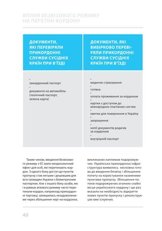 40
Таким чином, введення безвізово-
го режиму з ЄС мало неоднозначний
ефект для осіб, які перетинають кор-
дон. З одного боку доступ до пунктів
пропуску став легшим і дешевшим для
всіх громадян України з біометричним
паспортом. Але з іншого боку особи, які
і в рамках візового режиму часто пере-
тинали кордон, наприклад прикордон-
ні торговці, залишились незадоволени-
ми через збільшення черг на кордонах,
•
закордонний паспорт
•
документи на автомобіль
(технічний паспорт,
зелена карта)
ДОКУМЕНТИ,
ЯКІ ПЕРЕВІРЯЛИ
ПРИКОРДОННІ
СЛУЖБИ СУСІДНІХ
КРАЇН ПРИ В’ЇЗДІ
ДОКУМЕНТИ, ЯКІ
ВИБІРКОВО ПЕРЕВІ-
РЯЛИ ПРИКОРДОННІ
СЛУЖБИ СУСІДНІХ
КРАЇН ПРИ В’ЇЗДІ
•
медичне страхування
•
готівка
•
оплата проживання за кордоном
•
картки з доступом до
міжнародних платіжних систем
•
квитки для повернення в Україну
•
запрошення
•
копії документів родичів
за кордоном
•
внутрішній паспорт
викликаних напливом подорожую-
чих. Українська прикордонна інфра-
структура виявились несповна гото-
ва до введення безвізу і збільшення
попиту на користування наземними
пунктами пропуску. Збільшення по-
токів подорожуючих оголило слабкі
місця українського кордону і ще раз
вказало на необхідність відкриття
нових пунктів пропуску і реконструк-
цію вже існуючих.
ВПЛИВ БЕЗВІЗОВОГО РЕЖИМУ
НА ПЕРЕТИН КОРДОНУ
 