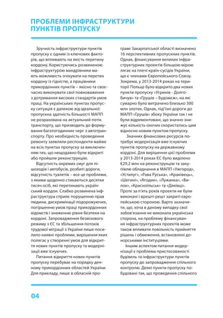 04
Зручність інфраструктури пунктів
пропуску є одним із ключових факто-
рів, що впливають на якість перетину
кордону. Користуючись розвиненою
інфраструктурою мандрівники ма-
ють можливість очікувати на перетин
кордону із гідністю, а працівники
прикордонних пунктів – якісно та своє-
часно виконувати свої повноваження
з дотримання високих стандартів умов
праці. На українських пунктах пропус-
ку ситуація є далекою від ідеальної:
пропускна здатність більшості МАПП
не розрахована на актуальний потік
транспорту, що призводить до форму-
вання багатогодинних черг з автотран-
спорту. Про необхідність проведення
ремонту заявляли респонденти майже
на всіх пунктах пропуску за виключен-
ням тих, що нещодавно були відкриті
або пройшли реконструкцію.
Відсутність окремих смуг для пі-
шоходів і автобусів, розбиті дороги,
відсутність туалетів – все це проблеми,
з якими щоденно стикаються десятки
тисяч осіб, які перетинають україн-
ський кордон. Слабко розвинена інф-
раструктура сприяє порушенню прав
людини, дискримінації подорожуючих,
погіршенню умов праці прикордонних
відомств і зниженню рівня безпеки на
кордоні. Запровадження безвізового
режиму з ЄС та збільшення потоків
трудової міграції з України лише поси-
лило наявні проблеми, вирішення яких
полягає у створенні умов для відкрит-
тя нових пунктів пропуску та модерні-
зації вже існуючих.
Питання відкриття нових пунктів
пропуску перебуває на порядку ден-
ному прикордонних областей України.
Для прикладу, лише в обласній про-
ПРОБЛЕМИ ІНФРАСТРУКТУРИ
ПУНКТІВ ПРОПУСКУ
грамі Закарпатської області визначено
16 перспективних пропускних пунктів.
Однак, фінансування великих інфра-
структурних проектів більшою мірою
лягає на плечі країн-сусідів України,
що є членами Європейського Союзу.
Зокрема, у 2013-2014 роках на тери-
торії Польщі було відкрито два нових
пункти пропуску «Угринів - Долго-
бичув» та «Грушів – Будомєж», на які
сумарно було витрачено близько 300
млн злотих. Однак, під’їзні дороги до
МАПП «Грушів» збоку України так і не
були відремонтовані, що значно зни-
жує кількість охочих скористатись цим
відносно новим пунктом пропуску.
Значних фінансових ресурсів по-
требує модернізація вже існуючих
пунктів пропуску на державному
кордоні. Для вирішення цієї проблеми
у 2013-2014 роках ЄС було виділено
€29,2 млн на реконструкцію та заку-
півлю обладнання в МАПП «Ужгород»,
«Устилуг», «Рава Руська», «Краківець»,
«Шегині», «Ягодин», «Лужанка», «Ви-
лок», «Красноїльськ» та «Дяківці».
Проте за п’ять років проекти не були
виконані і врешті-решт закриті євро-
пейською стороною. Варто зазначи-
ти, що, хоча в даному випадку свої
зобов’язання не виконала українська
сторона, на проблему фінансуван-
ня інфраструктурних проектів може
також впливати повільність прийняття
рішень і обмеження, встановлені до-
норськими інституціями.
Іншим аспектом питання модер-
нізації є проблема пристосованості
будівель та інфраструктури пунктів
пропуску до запровадження спільного
контролю. Деякі пункти пропуску по-
будовані так, що проведення спільного
 