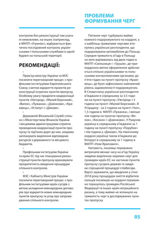 05
•
Прем’єр-міністру України та МЗС
посилити переговорний процес з про-
фільним інституціями Європейського
Союзу з метою відкриття проектів ре-
конструкції існуючих пунктів пропуску.
Особливу увагу приділити модернізації
пунктів «Ужгород», «Малий Березний»,
«Вилок», «Лужанка», «Дзвінкове», «Кра-
ківець», «Устилуг» і «Дякове».
•
Державній Фіскальній Службі спіль-
но з Міністерством Фінансів України
і місцевими адміністраціями сприяти
проведенню модернізації пунктів про-
пуску та під’їзних доріг до них, зокрема
запланувати виділення відповідних
ресурсів з державного та місцевого
бюджетів.
•
Профільним інституціям України
та країн ЄС під час планування рекон-
струкції пунктів пропуску враховувати
пріоритетність введення процедури
спільного контролю.
•
МЗС і Кабінету Міністрів України
посилити переговорний процес з про-
фільним інституціями країн-сусідів з
метою укладення міжнародних догово-
рів про відкриття нових міжнародних
пунктів пропуску та угод про запрова-
дження спільного контролю.
РЕКОМЕНДАЦІЇ:
Питання черг турбувало майже
кожного подорожуючого на кордоні, а
з найбільш тривалими чергами зітк-
нулись українські респонденти, що
подорожували автомобілем до Польщі.
Середня тривалість в’їзду в Польщу
на авто варіювалась від двох годин в
МАПП «Смільниця» і «Грушів», де при-
кордонно-митне оформлення здійсню-
ється спільно українськими та поль-
ськими контролюючими органами, до
п’яти годин на пункті пропуску «Кракі-
вець», де було зафіксовано найнижчий
рівень задоволеності подорожуючих.
В Словаччину українські респонденти
в’їжджали в середньому за 3,5 годи-
ни на пункті пропуску «Ужгород» і 3
години на пункті «Малий Березний». В
Угорщину - за 2 години на пункті «Чоп»,
1,5 години в МАПП «Лужанка», і менше
ніж годину на пунктах пропуску «Ви-
лок», «Косино» і «Дзвінково». У Румунію
українці в середньому в’їжджали за 1
годину на пункті пропуску «Порубне»
і пів години у «Дякове». На північному
кордоні українці також в’їжджали до
Білорусі в середньому за 1 годину в
МАПП «Нові Яриловичі».
Натомість, іноземці переважно
витрачали менше часу на в’їзд Україну
завдяки виділенню окремих смуг для
громадян країн ЄС на частинах пунктів
пропуску сусідніх держав та завдя-
ки спрощеній процедурі співбесіди.
Варто зауважити, що введення у січні
2018 року процедури зняття відбитків
пальців іноземців на кордоні переваж-
но торкнулось громадян Російської
Федерації та інших країн міграційного
ризику, а тому майже не вплинуло на
тривалість черг в досліджуваних пунк-
тах пропуску.
ПРОБЛЕМИ
ФОРМУВАННЯ ЧЕРГ
контролю без реконструкції там узага-
лі неможливе, на інших (наприклад,
в МАПП «Угринів»), відбувається фак-
тично послідовний контроль україн-
ськими і польськими службами в одній
будівлі на польській території.
 