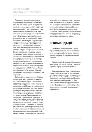 06
Подорожуючі, які перетинали
український кордон часто скаржи-
лись не тільки на довге очікування,
але і на невпорядкованість черг, що
викликано відсутністю окремих смуг
для пішоходів та автомобілів, а та-
кож намаганням окремих осіб обійти
чергу. Відповідно до українського
законодавства, до вирішення даної
проблеми мають бути залучені при-
кордонний наряд «Прикордонний
патруль» та поліцейські, які мають
контролювати формування черги
шляхом видачі контрольних талонів.
Однак, респонденти засвідчували
порушення вимог формування чер-
ги, випадки хабарництва і непотизму
серед працівників українських при-
кордонних відомств, а також випад-
ки продажу місць у черзі окремими
водіями. Найбільше про такі пробле-
ми згадували в МАПП «Чоп», «Лужан-
ка», «Косино», «Ужгород», «Малий
Березний», «Краківець», «Устилуг», та
«Угринів».
Оцінка рівня задоволеності проце-
дурою перетину кордону показала,
що саме тривалі черги і повільність
роботи прикордонно-митних органів
викликають найбільшу стурбованість
як серед українських, так і іноземних
громадян. На українських частинах
пунктів пропуску крім цих проблем
респондентів турбували вияви ко-
рупції і застаріла інфраструктура ,а
на пунктах пропуску сусідніх держав
мандрівники звертали увагу на поде-
куди негативне ставлення та прояви
дискримінації до подорожуючих, від-
сутність можливості поскаржитись на
дії прикордонно-митних служб. Най-
вищий рівень задоволеності виявляли
опитані у пунктах пропуску з наймен-
шим потоком подорожуючих, що ще
раз засвідчує необхідність відкриття
нових міжнародних автомобільних
пунктів і розширення пропускної
здатності вже існуючих, що дозволило
б перерозподілити потоки подорожу-
ючих та розвантажити черги.
•
Державній прикордонній службі
України та Національній поліції поси-
лити координаційні зусилля спрямо-
вані на прозоре формування черг на
кордоні.
•
Адміністрації Державної Прикордон-
ної Служби посилити заходи з протидії
корупції серед працівників МАПП.
•
Аналітичним центрам і дослідниць-
ким установам провести поглиблене
дослідження процедури зняття відбит-
ків пальців іноземців в автомобільних
пунктах пропуску Сумської та Хар-
ківської областей на кордоні з Росій-
ською Федерацією, а також в пунктах
пропуску на території міжнародних
аеропортів.
РЕКОМЕНДАЦІЇ:
ПРОБЛЕМИ
ФОРМУВАННЯ ЧЕРГ
 