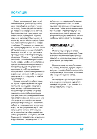 07
Оцінка явища корупції на кордоні
стала викликом даного дослідження,
адже про хабарі не прийнято говори-
ти вголос у безпосередній близькості
до представників державних органів.
Респондентам було гарантовано кон-
фіденційність, що сприяло наданню
відвертих відповідей ґрунтованих на
власному досвіді або розповідях близь-
ких. Результати опитування на кордоні
з країнами ЄС показали, що про випад-
ки корупції в українських органах знали
20% українських респондентів та 23%
іноземців. Натомість, про корупцію в
прикордонних і митних органах сусід-
ніх держав ЄС знали - 11% українських
опитаних і 15% іноземних респонден-
тів. На кордоні між Білоруссю та Росією
про корупційні правопорушення роз-
повідали ще рідше - 4% українських
респондентів та 9% іноземців про
хабарництво в українських органах і 2%
українських опитаних та 8% іноземних
респондентів про корупцію в службах
сусідніх держав.
Випадки корупції про які розповіда-
ли українські респонденти часто були
пов’язані зі взаємодією з представни-
ками митниці. Найбільш поширени-
ми були історії про сплату хабарів за
перевезення контрабандних товарів
(цигарок, алкоголю), поверхневий огляд
транспортних засобів, перевезення авто
з іноземною реєстрацією. Але інколи
респонденти розповідали і про сплату
хабарів за пришвидшення паспортного
контролю чи просування в черзі. Зага-
лом, на думку частини опитаних, кіль-
кість випадків корупції на кордоні зни-
зилась у порівнянні з минулими роками.
Подорожуючі згадували про затримання
корупціонерів в сусідніх країнах ЄС та
РЕКОМЕНДАЦІЇ:
КОРУПЦІЯ
небезпеку пропонування хабара поль-
ським службовим особам, що може
призвести до затримання і подальшого
покарання. Однак, незважаючи на поси-
лення заходів з протидії корупції, неза-
конне ввезення товарів залишається
джерелом прибутку для значної частини
найбільш частих користувачів кордону.
•
Міністерству внутрішніх справ
України та Державній Фіскальній Служ-
бі України посилити заходи з протидії
корупції на українському кордоні, вико-
ристовуючи досвід країн ЄС.
•
Прикордонним органам Словаччи-
ни, Польщі, Угорщини, Румунії запрова-
дити для громадян України можливість
повідомити про корупційне порушення
або оскаржити відмову у в’їзді.
•
Міжнародним організаціям сприяти
у проведенні незалежних журналіст-
ських розслідувань та досліджень про
явище корупції на кордоні.
 