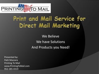 Print and Mail Service for Direct Mail Marketing We Believe We have Solutions And Products you Need! Presented by:  Patti Mazzara Printing To Mail www.PrintingToMail.com 952-285-4319 