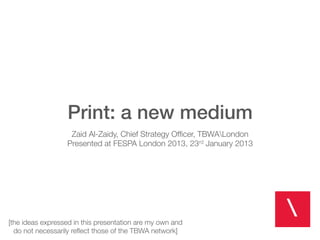 Print: a new medium!
                                               !
                    Zaid Al-Zaidy, Chief Strategy Ofﬁcer, TBWALondon
                   Presented at FESPA London 2013, 23 January 2013
                                                            rd



                                                 !


[the ideas expressed in this presentation are my own and
  do not necessarily reﬂect those of the TBWA network]
 