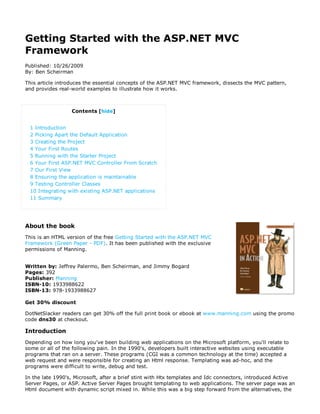 Getting Started with the ASP.NET MVC
Framework
Published: 10/26/2009
By: Ben Scheirman

This article introduces the essential concepts of the ASP.NET MVC framework, dissects the MVC pattern,
and provides real-world examples to illustrate how it works.



                  Contents [hide]


 1 Introduction
 2 Picking Apart the Default Application
 3 Creating the Project
 4 Your First Routes
 5 Running with the Starter Project
 6 Your First ASP.NET MVC Controller From Scratch
 7 Our First View
 8 Ensuring the application is maintainable
 9 Testing Controller Classes
 10 Integrating with existing ASP.NET applications
 11 Summary




About the book
This is an HTML version of the free Getting Started with the ASP.NET MVC
Framework (Green Paper - PDF). It has been published with the exclusive
permissions of Manning.


Written by: Jeffrey Palermo, Ben Scheirman, and Jimmy Bogard
Pages: 392
Publisher: Manning
ISBN-10: 1933988622
ISBN-13: 978-1933988627

Get 30% discount

DotNetSlacker readers can get 30% off the full print book or ebook at www.manning.com using the promo
code dns30 at checkout.

Introduction
Depending on how long you've been building web applications on the Microsoft platform, you'll relate to
some or all of the following pain. In the 1990's, developers built interactive websites using executable
programs that ran on a server. These programs (CGI was a common technology at the time) accepted a
web request and were responsible for creating an Html response. Templating was ad-hoc, and the
programs were difficult to write, debug and test.

In the late 1990's, Microsoft, after a brief stint with Htx templates and Idc connectors, introduced Active
Server Pages, or ASP. Active Server Pages brought templating to web applications. The server page was an
Html document with dynamic script mixed in. While this was a big step forward from the alternatives, the
 