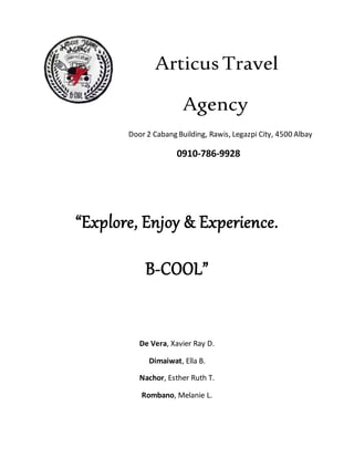 Articus Travel
Agency
Door 2 Cabang Building, Rawis, Legazpi City, 4500 Albay
0910-786-9928
“Explore, Enjoy & Experience.
B-COOL”
De Vera, Xavier Ray D.
Dimaiwat, Ella B.
Nachor, Esther Ruth T.
Rombano, Melanie L.
 
