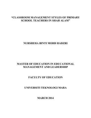 “CLASSROOM MANAGEMENT STYLES OF PRIMARY
SCHOOL TEACHERS IN SHAH ALAM”
NURSHEHA BINTI MOHD HADZRI
MASTER OF EDUCATION IN EDUCATIONAL
MANAGEMENT AND LEADERSHIP
FACULTY OF EDUCATION
UNIVERSITI TEKNOLOGI MARA
MARCH 2014
 