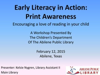 Encouraging a love of reading in your child
Early Literacy in Action:
Print Awareness
Presenter: Kelsie Nygren, Library Assistant II
Main Library
A Workshop Presented By
The Children’s Department
Of The Abilene Public Library
February 12, 2015
Abilene, Texas
 