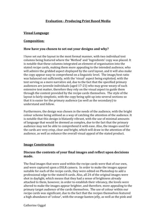 Evaluation - Producing Print Based Media
Visual Language
Composition:
How have you chosen to set out your designs and why?
I have set out the layout in the most formal manner, with two individual text
columns being featured where the ‘Method’ and ‘Ingredients’ copy was placed. It
is notable that these columns integrated an element of organisation into the
stated recipe cards, making them more appealing to the intended audience, who
will admire the gridded aspect displayed by the card layout, and it will also make
the copy appear easy to comprehend on a linguistic level. The image/text ratio
was balanced out sufficiently, with the ‘visual’ aspect being exploited, with the
text serving as a mere narrative aid, due to the fact that the specified primary
audiences are juvenile individuals (aged 17-21) who may grow weary of such
extensive text matter, therefore they rely on the visual aspect to guide them
through the content provided by the recipe cards themselves. The style of the
layout is fairly simplistic, with the copy being split up into several sections so
that it is easier for the primary audience (as well as the secondary) to
understand and follow.
Furthermore, the design was chosen in the needs of the audience, with the bright
colour scheme being utilised as a way of catching the attention of the audience. It
is notable that this design is blatantly vibrant, with the use of minimal amounts
of language that would be deemed as complex, due to the fact that the primary
audience may not be able to comprehend it with ease. Also, the images used for
the cards are very crisp, clear and bright, which will draw in the attention of the
audience, as well as enhance the overall visual appeal of the stated product.
Image Construction
Discuss the contents of your final images and reflect upon decisions
made.
The final images that were used within the recipe cards were that of our own,
and were captured upon a DSLR camera. In order to make the images appear
suitable for each of the recipe cards, they were edited on Photoshop to add a
professional edge to the stated 8 cards. Also, all 24 of the original images were
shot in daylight, which means that they had a sense of brightness already
attached to them, however, in order to establish their vibrancy, the levels were
altered to make the images appear brighter, and therefore, more appealing to the
primary target audience of the cards themselves. The use of colour within our
recipe cards was significant, due to the fact that the recipes themselves featured
a high abundance of ‘colour’, with the orange kanten jelly, as well as the pink and
Catherine Giggal
 