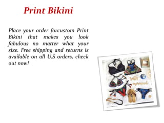 Print Bikini
Place your order forcustom Print
Bikini that makes you look
fabulous no matter what your
size. Free shipping and returns is
available on all U.S orders, check
out now!
 