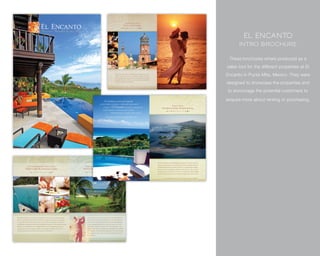 El Encanto
      Intro BrochurE

 These brochures where produced as a
sales tool for the different properties at El
Encanto in Punta Mita, Mexico. They were
designed to showcase the properties and
to encourage the potential customers to

enquire more about renting or purchasing.
 
