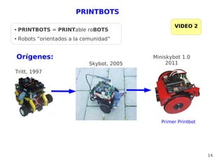 PRINTBOTS

                                                     VIDEO 2
●   PRINTBOTS = PRINTable roBOTS
●   Robots “orientados a la comunidad”


    Orígenes:                                Miniskybot 1.0
                              Skybot, 2005        2011
Tritt, 1997




                                                Primer Printbot




                                                                  14
 