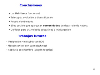 Conclusiones

    ●   Los Printbots funcionan!
    ●   Telecopia, evolución y diversificación
    ●   Robots combinados
    ●   Sí es posible que aparezcan comunidades de desarrollo de Robots
    ●   Geniales para actividades educativas e investigación

              Trabajos futuros
●   Integración Miniskybot con ROS
●   Motion control con Wiimote/Kinect
●   Robótica de enjambre (Swarm robotics)




                                                                          32
 