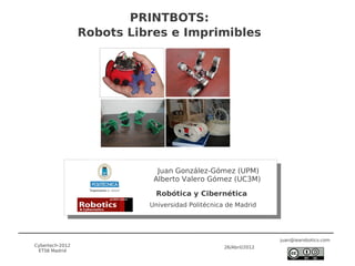 PRINTBOTS:
                 Robots Libres e Imprimibles




                             Juan González-Gómez (UPM)
                            Alberto Valero Gómez (UC3M)

                            Robótica y Cibernética
                           Universidad Politécnica de Madrid




                                                                  juan@iearobotics.com
Cybertech-2012                                    26/Abril/2012
 ETSII Madrid
 