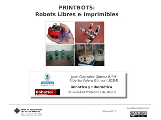 PRINTBOTS:
Robots Libres e Imprimibles




            Juan González-Gómez (UPM)
           Alberto Valero Gómez (UC3M)

           Robótica y Cibernética
          Universidad Politécnica de Madrid




                                               juan@iearobotics.com
                                15/Mayo/2012
 