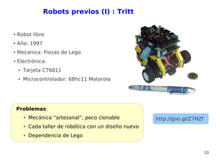 Robots previos (I) : Tritt


●   Robot libre
●   Año: 1997
●   Mećanica: Piezas de Lego
●   Electrónica:
    ●   Tarjeta CT6811
    ●   Microcontrolador: 68hc11 Motorola




    Problemas:
        ●   Mecánica “artesanal”, poco clonable           http://goo.gl/Z7NZf
        ●   Cada taller de robótica con un diseño nuevo
        ●   Dependencia de Lego


                                                                                20
 