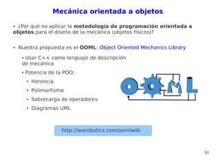 Mecánica orientada a objetos

●¿Por qué no aplicar la metodología de programación orientada a
objetos para el diseño de la mecánica (objetos físicos)?

●   Nuestra propuesta es el OOML: Object Oriented Mechanics Library
     ●Usar C++ como lenguaje de descripción
     de mecánica
     ●   Potencia de la POO:
         ●   Herencia
         ●   Polimorfismo
         ●   Sobrecarga de operadores
         ●   Diagramas UML



                        http://iearobotics.com/oomlwiki



                                                                      30
 