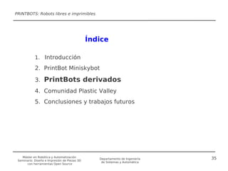 PRINTBOTS: Robots libres e imprimibles




                                              Índice

            1. Introducción

            2. PrintBot Miniskybot

            3. PrintBots derivados
            4. Comunidad Plastic Valley
            5. Conclusiones y trabajos futuros




   Máster en Robótica y Automatización                                        35
                                                 Departamento de Ingeniería
 Seminario: Diseño e Impresión de Piezas 3D
                                                  de Sistemas y Automática
      con herramientas Open Source
 