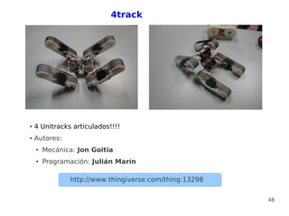 4track




●   4 Unitracks articulados!!!!
●   Autores:
    ●   Mecánica: Jon Goitia
    ●   Programación: Julián Marín

               http://www.thingiverse.com/thing:13298


                                                        48
 