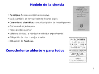 Modelo de la ciencia


 ●   Funciona. Se crea conocimiento nuevo
 ●   Está asentado. Se lleva probando muchos siglos
 ●   Comunidad científica: comunidad global de investigadores
 ●   Comunidad no jerárquica
 ●   Todos pueden aportar
 ●   Derecho a crítica, a reproducir o rebatir experimentos
 ●   Obligación de citar trabajos previos
 ●   Obligación de Publicar.



Conocimiento abierto y para todos




                                                                5
 
