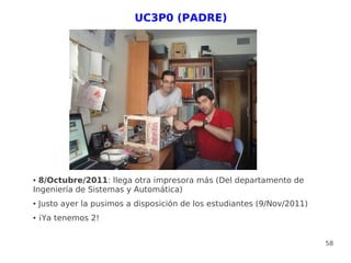 UC3P0 (PADRE)




● 8/Octubre/2011: llega otra impresora más (Del departamento de
Ingeniería de Sistemas y Automática)
●   Justo ayer la pusimos a disposición de los estudiantes (9/Nov/2011)
●   ¡Ya tenemos 2!


                                                                          58
 