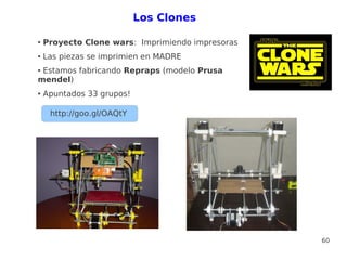 Los Clones

●   Proyecto Clone wars: Imprimiendo impresoras
●   Las piezas se imprimien en MADRE
●Estamos fabricando Repraps (modelo Prusa
mendel)
●   Apuntados 33 grupos!

     http://goo.gl/OAQtY




                                                  60
 
