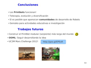 Conclusiones

    ●   Los Printbots funcionan!
    ●   Telecopia, evolución y diversificación
    ●   Sí es posible que aparezcan comunidades de desarrollo de Robots
    ●   Geniales para actividades educativas e investigación


               Trabajos futuros
●   Construir el PrintBot modular (serpiente) más largo del mundo
●   OOML: Seguir desarrollando la idea
●   UC3M Mars Challenge 2012!           http://goo.gl/EPEoR




                                                                          63
 