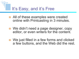 It’s Easy, and it’s Free All of these examples were created online with Printcasting in 3 minutes. We didn’t need a page designer, copy editor, or even writers for the content. We just filled in a few forms and clicked a few buttons, and the Web did the rest. 