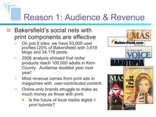 Reason 1: Audience & Revenue Bakersfield’s social nets with print components are effective On just 8 sites, we have 53,000 user profiles (20% of Bakersfield) with 3,618 blogs and 34,178 posts. 2008 analysis showed that niche products reach 100,000 adults in Kern County.  Audience doubled year over year! Most revenue comes from print ads in magazines with  user-contributed content. Online-only brands struggle to make as much money as those with print. Is the future of local media digital + print hybrids? 