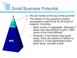 Small Business Potential We are mostly at the top of the pyramid The bottom of the pyramid is where newspapers need to be for all kinds of reasons, including: More money in aggregate, although it takes new approaches to get it. Self-serve is the most efficient. Diversity. If one flower shop goes away, there are dozens of others to replace it. If one department store goes away, we take a bath. 