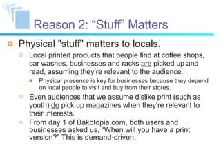 Reason 2: “Stuff” Matters Physical "stuff" matters to locals. Local printed products that people find at coffee shops, car washes, businesses and racks  are  picked up and read, assuming they’re relevant to the audience. Physical presence is key for businesses because they depend on local people to visit and buy from their stores. Even audiences that we assume dislike print (such as youth)  do  pick up magazines when they’re relevant to their interests. From day 1 of Bakotopia.com, both users and businesses asked us, “When will you have a print version?” This is demand-driven. 