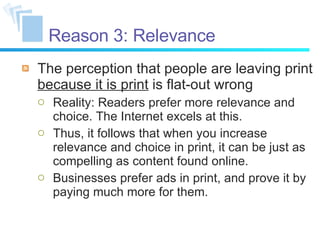 Reason 3: Relevance The perception that people are leaving print  because it is print  is flat-out wrong Reality: Readers prefer more relevance and choice. The Internet excels at this. Thus, it follows that when you increase relevance and choice in print, it can be just as compelling as content found online. Businesses prefer ads in print, and prove it by paying much more for them. 